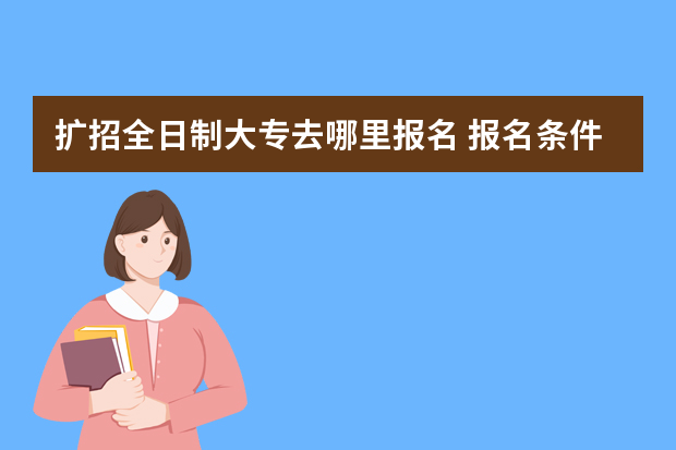 扩招全日制大专去哪里报名 报名条件是什么